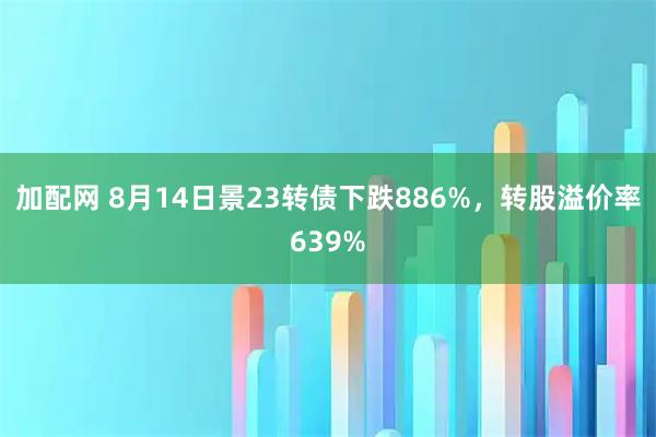 加配网 8月14日景23转债下跌886%，转股溢价率639%