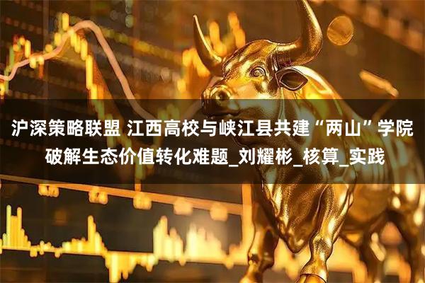 沪深策略联盟 江西高校与峡江县共建“两山”学院 破解生态价值转化难题_刘耀彬_核算_实践