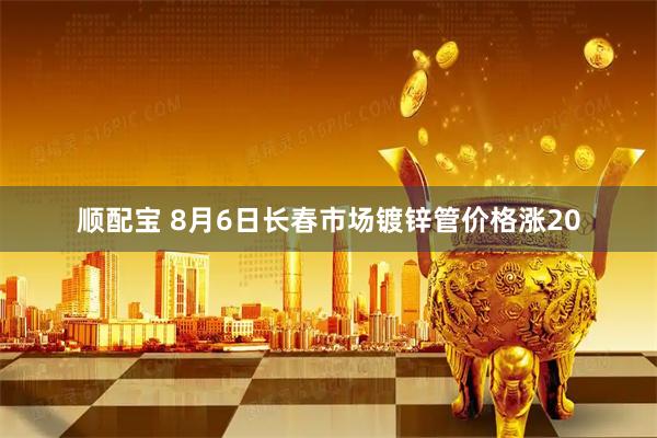 顺配宝 8月6日长春市场镀锌管价格涨20