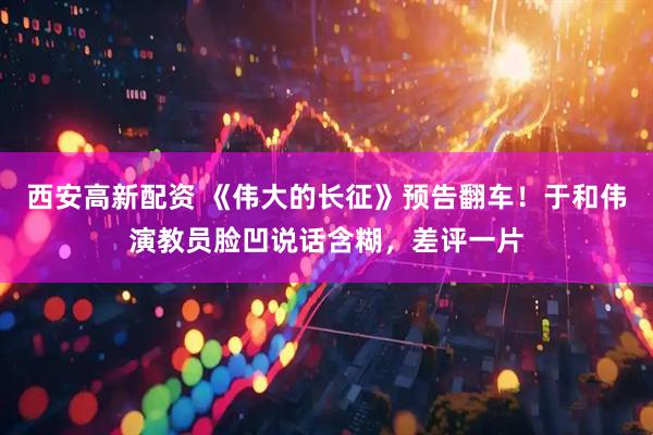 西安高新配资 《伟大的长征》预告翻车！于和伟演教员脸凹说话含糊，差评一片