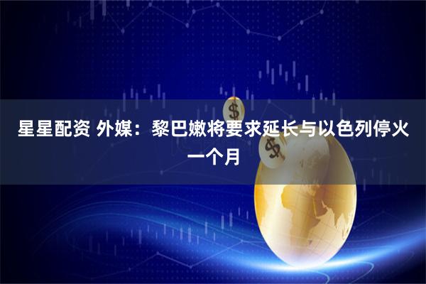 星星配资 外媒：黎巴嫩将要求延长与以色列停火一个月