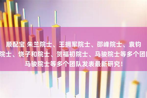 顺配宝 朱兰院士、王拥军院士、邵峰院士、袁钧瑛院士、邓宏魁院士、饶子和院士、贺福初院士、马骏院士等多个团队发表最新研究！