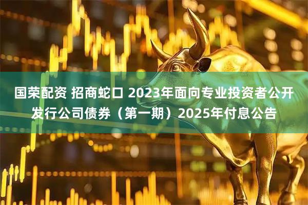国荣配资 招商蛇口 2023年面向专业投资者公开发行公司债券（第一期）2025年付息公告