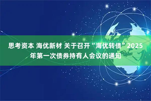 思考资本 海优新材 关于召开“海优转债”2025年第一次债券持有人会议的通知