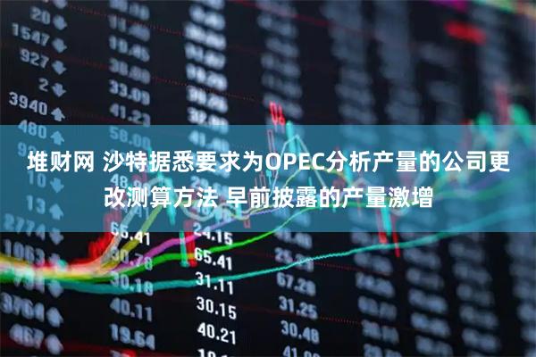 堆财网 沙特据悉要求为OPEC分析产量的公司更改测算方法 早前披露的产量激增