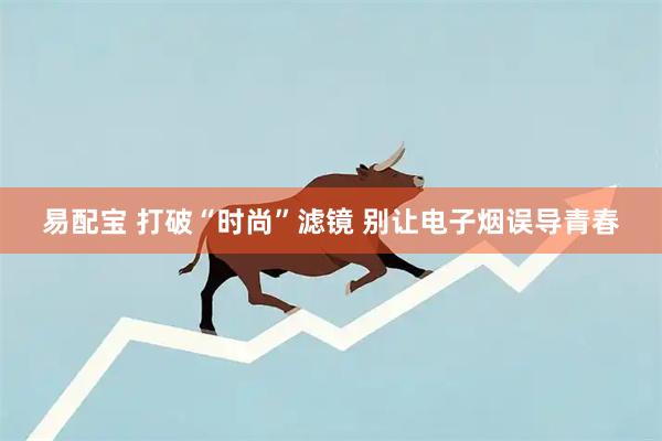 易配宝 打破“时尚”滤镜 别让电子烟误导青春