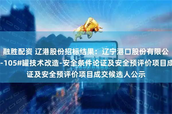 融胜配资 辽港股份招标结果:辽宁港口股份有限公司(油品)TK-105#罐技术改造-安全条件论证及安全预评价项目成交候选人公示