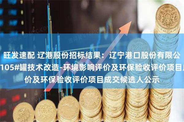 旺发速配 辽港股份招标结果：辽宁港口股份有限公司（油品）TK-105#罐技术改造-环境影响评价及环保验收评价项目成交候选人公示