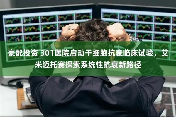 豪配投资 301医院启动干细胞抗衰临床试验，艾米迈托赛探索系统性抗衰新路径