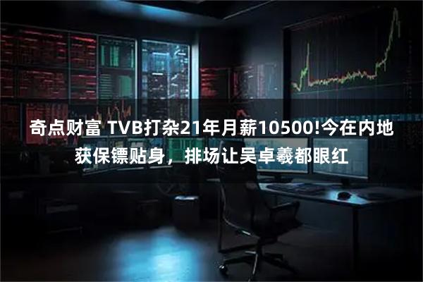 奇点财富 TVB打杂21年月薪10500!今在内地获保镖贴身,排场让吴卓羲都眼红