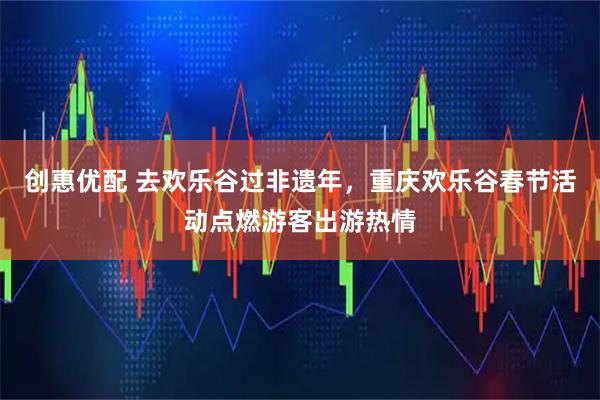 创惠优配 去欢乐谷过非遗年，重庆欢乐谷春节活动点燃游客出游热情