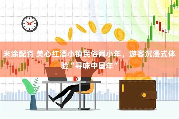 米涂配资 美心红酒小镇民俗闹小年,游客沉浸式体验“寻味中国年”
