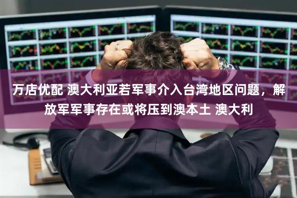 万店优配 澳大利亚若军事介入台湾地区问题，解放军军事存在或将压到澳本土 澳大利